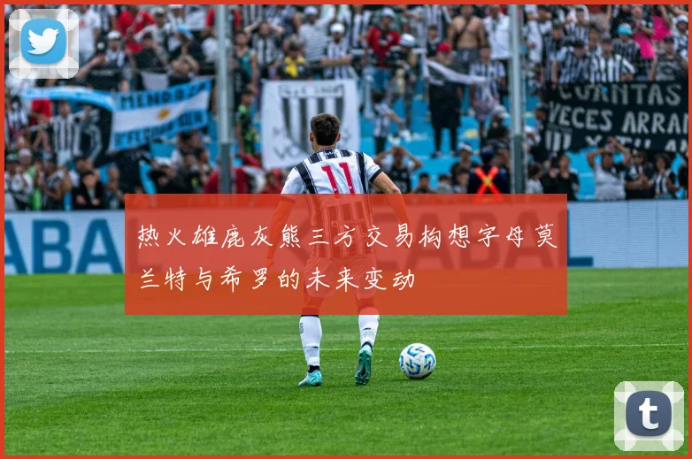 热火雄鹿灰熊三方交易构想字母莫兰特与希罗的未来变动