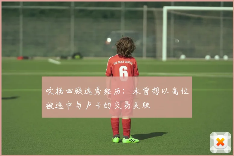 吹杨回顾选秀经历：未曾想以高位被选中与卢卡的交易关联