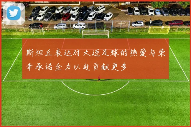 斯坦丘表达对大连足球的热爱与荣幸承诺全力以赴贡献更多
