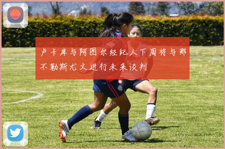 卢卡库与阿图尔经纪人下周将与那不勒斯尤文进行未来谈判