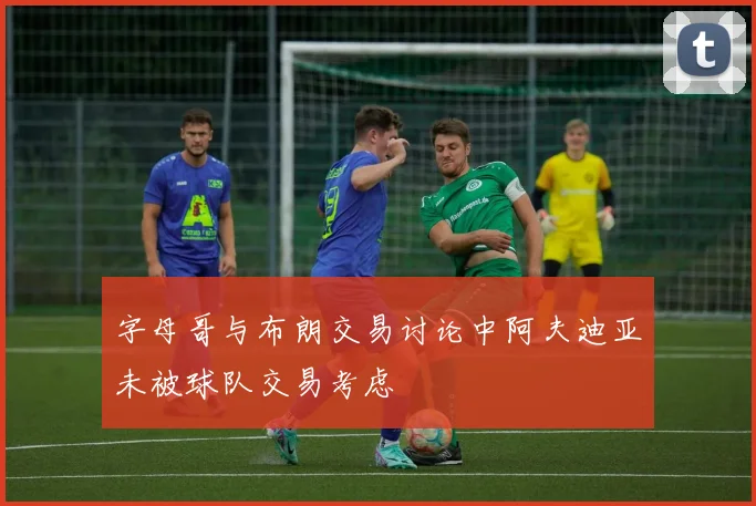 字母哥与布朗交易讨论中阿夫迪亚未被球队交易考虑