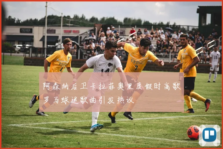 阿森纳后卫卡拉菲奥里度假时高歌罗马球迷歌曲引发热议