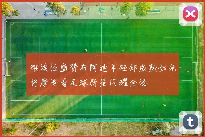 维埃拉盛赞布阿迪年轻却成熟如老将摩洛哥足球新星闪耀全场