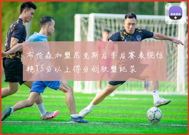 布伦森加盟尼克斯后季后赛表现惊艳15分以上得分创联盟纪录