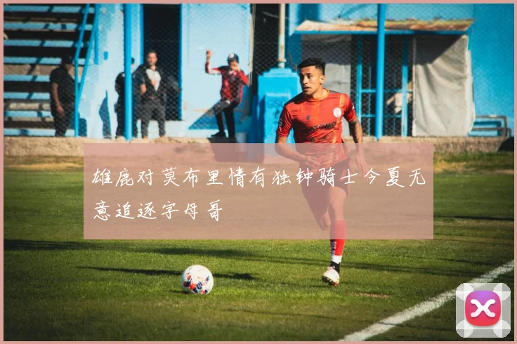 雄鹿对莫布里情有独钟骑士今夏无意追逐字母哥