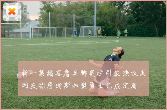 新一集播客詹库聊奥运引发热议美网友称詹姆斯加盟勇士已成定局